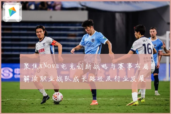 聚焦xNova电竞创新战略与赛事布局解读职业战队成长路径及行业发展趋势解析-深度解析