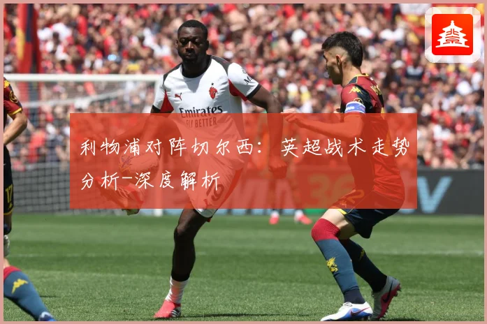 利物浦对阵切尔西：英超战术走势分析-深度解析