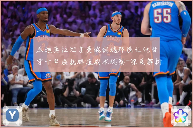 瓜迪奥拉坦言曼城优越环境让他甘守十年成就辉煌战术观察-深度解析