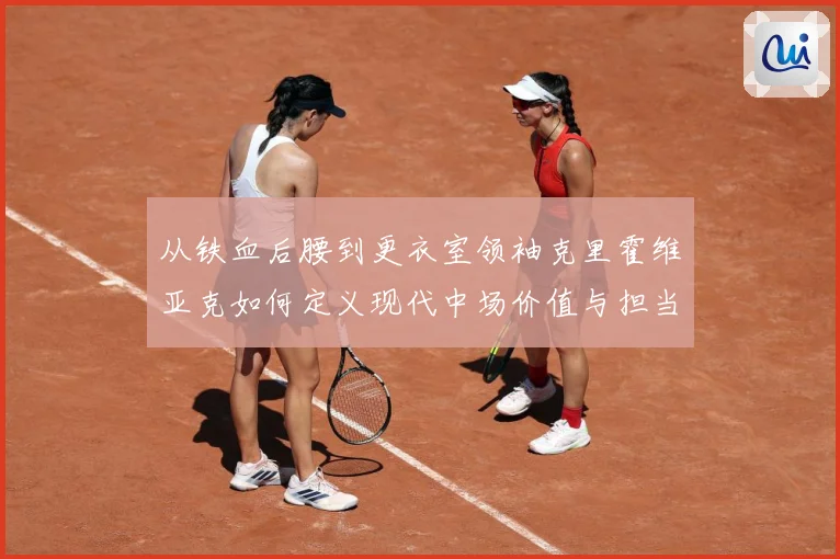 从铁血后腰到更衣室领袖克里霍维亚克如何定义现代中场价值与担当解析-深度解析