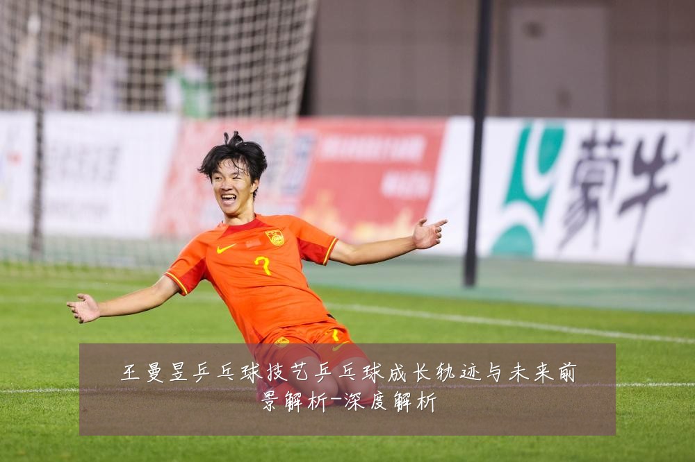 王曼昱乒乓球技艺乒乓球成长轨迹与未来前景解析-深度解析