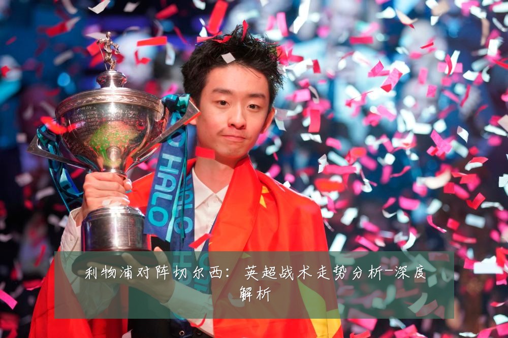 利物浦对阵切尔西：英超战术走势分析-深度解析